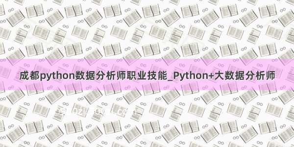 成都python数据分析师职业技能_Python+大数据分析师