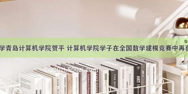 山东大学青岛计算机学院贺平 计算机学院学子在全国数学建模竞赛中再获佳绩...