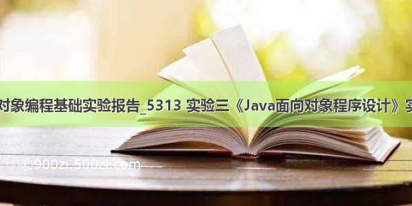 java面向对象编程基础实验报告_5313 实验三《Java面向对象程序设计》实验报告...