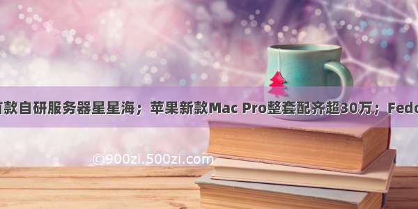 腾讯云推出首款自研服务器星星海；苹果新款Mac Pro整套配齐超30万；Fedora 31稳定版