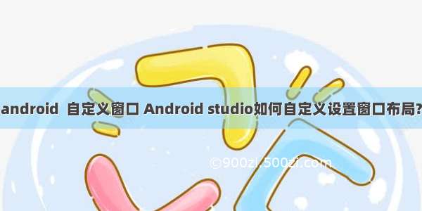 android  自定义窗口 Android studio如何自定义设置窗口布局?