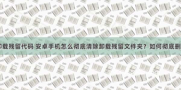android 卸载残留代码 安卓手机怎么彻底清除卸载残留文件夹？如何彻底删除安卓手机