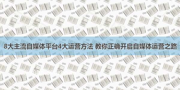 8大主流自媒体平台4大运营方法 教你正确开启自媒体运营之路