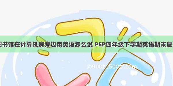 图书馆在计算机房旁边用英语怎么说 PEP四年级下学期英语期末复习