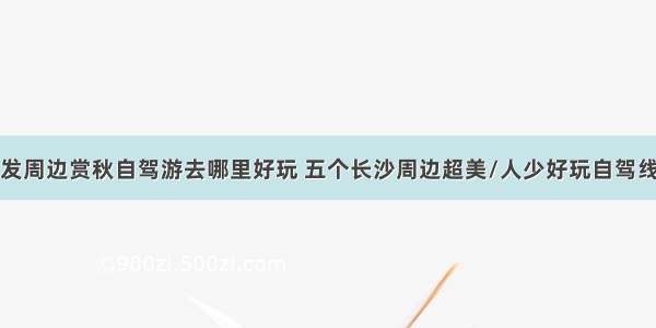 秋季长沙出发周边赏秋自驾游去哪里好玩 五个长沙周边超美/人少好玩自驾线路景点推荐