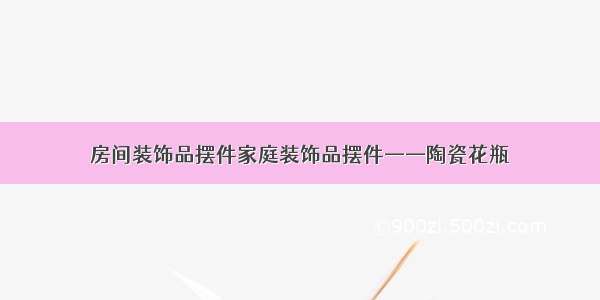 房间装饰品摆件家庭装饰品摆件——陶瓷花瓶