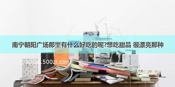 南宁朝阳广场那里有什么好吃的呢?想吃甜品 很漂亮那种