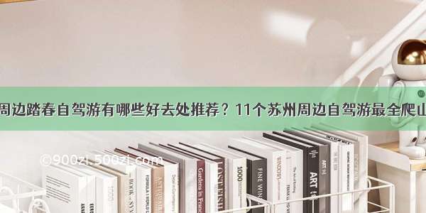 周末苏州周边踏春自驾游有哪些好去处推荐？11个苏州周边自驾游最全爬山攻略收藏