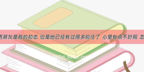 现在的男朋友是我的初恋 但是他已经有过很多前任了 心里有点不舒服 怎么处理?