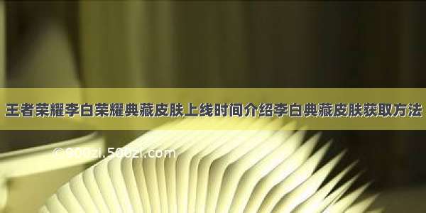 王者荣耀李白荣耀典藏皮肤上线时间介绍李白典藏皮肤获取方法