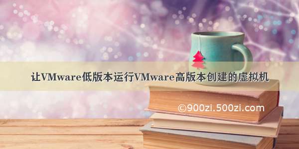 让VMware低版本运行VMware高版本创建的虚拟机