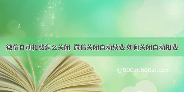 微信自动扣费怎么关闭  微信关闭自动续费 如何关闭自动扣费