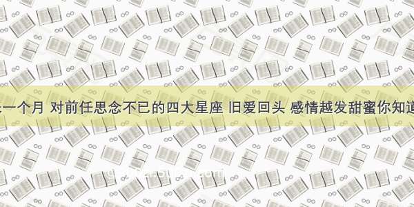 未来一个月 对前任思念不已的四大星座 旧爱回头 感情越发甜蜜你知道吗？