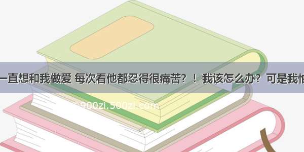 男友一直想和我做爱 每次看他都忍得很痛苦？！我该怎么办？可是我怕怀孕