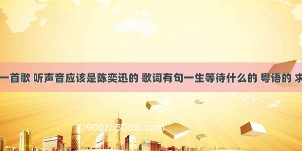 街边听见一首歌 听声音应该是陈奕迅的 歌词有句一生等待什么的 粤语的 求歌曲名字