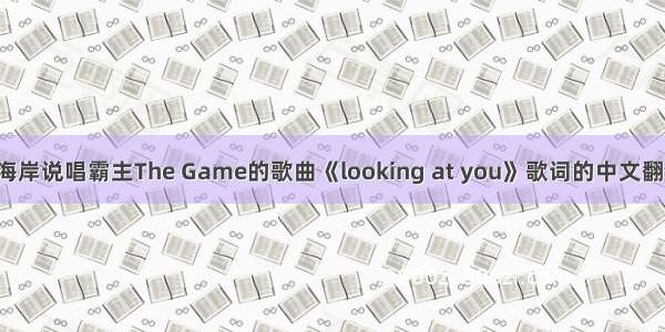 跪求西南海岸说唱霸主The Game的歌曲《looking at you》歌词的中文翻译！谢谢！