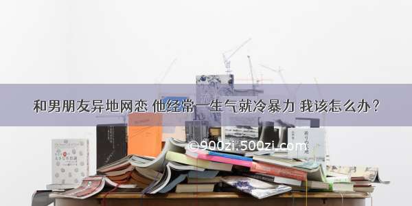 和男朋友异地网恋 他经常一生气就冷暴力 我该怎么办？