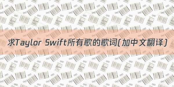 求Taylor Swift所有歌的歌词(加中文翻译)