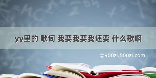 yy里的 歌词 我要我要我还要 什么歌啊