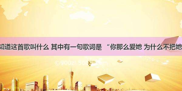 有谁知道这首歌叫什么 其中有一句歌词是 “你那么爱她 为什么不把她留下”