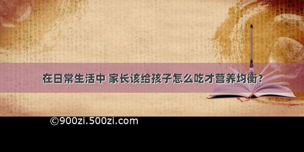 在日常生活中 家长该给孩子怎么吃才营养均衡？