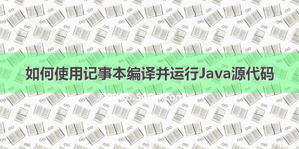 如何使用记事本编译并运行Java源代码