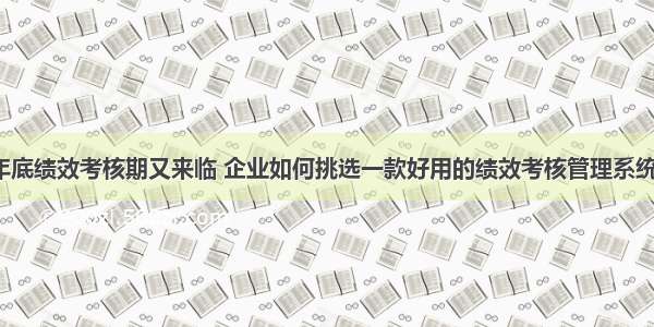 年底绩效考核期又来临 企业如何挑选一款好用的绩效考核管理系统？