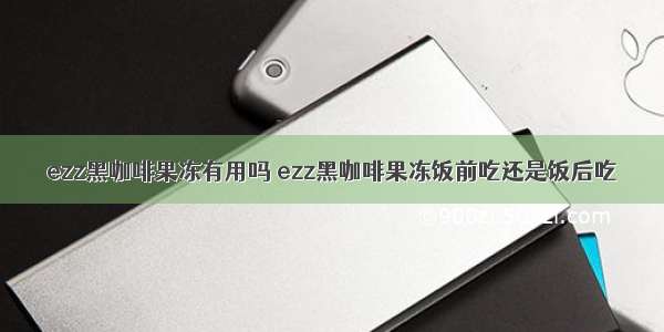 ezz黑咖啡果冻有用吗 ezz黑咖啡果冻饭前吃还是饭后吃