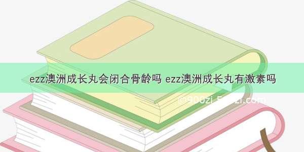 ezz澳洲成长丸会闭合骨龄吗 ezz澳洲成长丸有激素吗