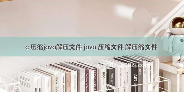 c 压缩java解压文件 java 压缩文件 解压缩文件