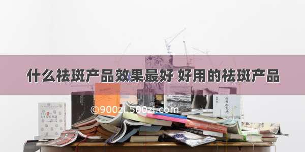 什么祛斑产品效果最好 好用的祛斑产品