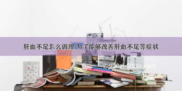 肝血不足怎么调理 为了能够改善肝血不足等症状