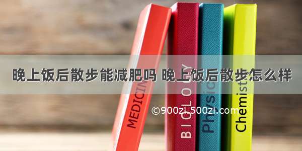 晚上饭后散步能减肥吗 晚上饭后散步怎么样