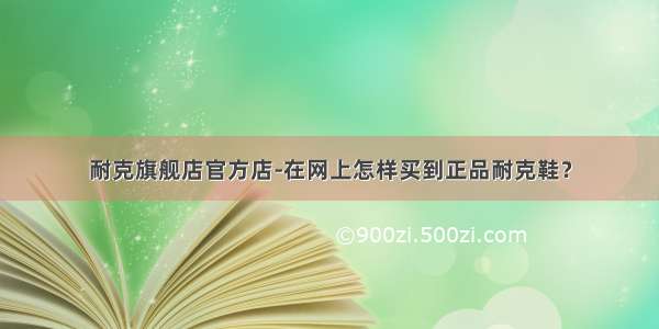 耐克旗舰店官方店-在网上怎样买到正品耐克鞋？