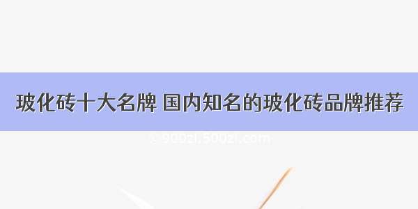 玻化砖十大名牌 国内知名的玻化砖品牌推荐