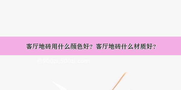 客厅地砖用什么颜色好？客厅地砖什么材质好？