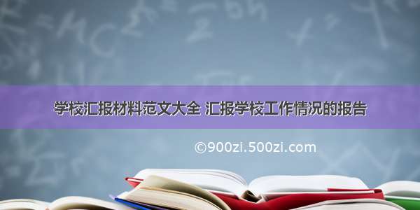 学校汇报材料范文大全 汇报学校工作情况的报告