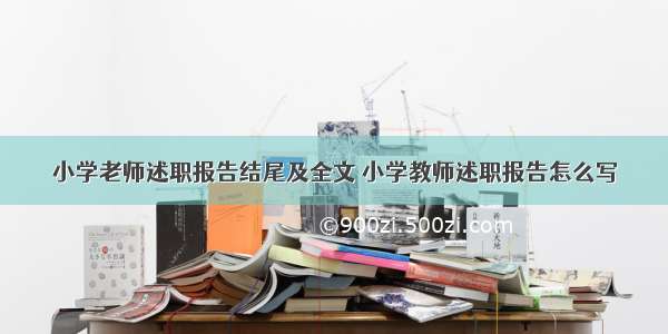 小学老师述职报告结尾及全文 小学教师述职报告怎么写