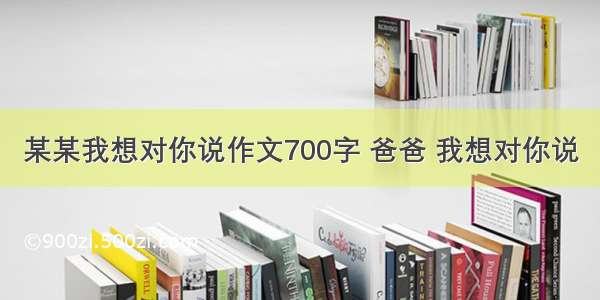 某某我想对你说作文700字 爸爸 我想对你说