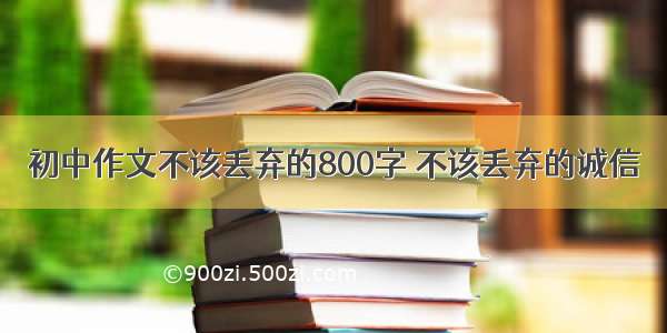 初中作文不该丢弃的800字 不该丢弃的诚信