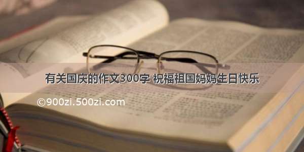 有关国庆的作文300字 祝福祖国妈妈生日快乐