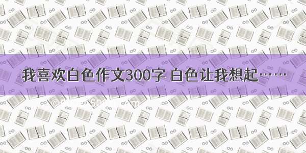 我喜欢白色作文300字 白色让我想起……