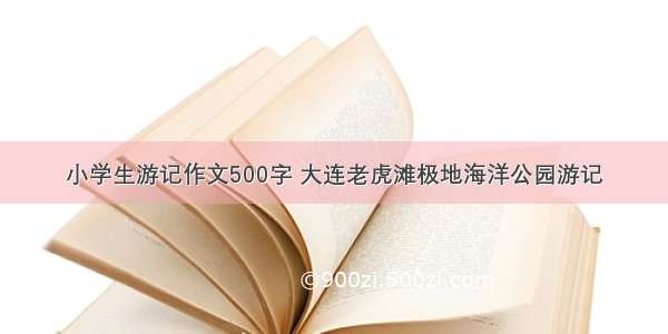 小学生游记作文500字 大连老虎滩极地海洋公园游记