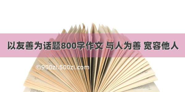 以友善为话题800字作文 与人为善 宽容他人