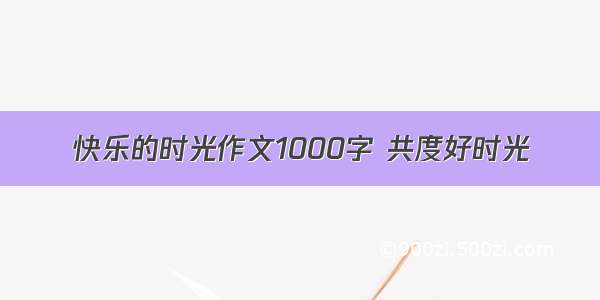 快乐的时光作文1000字 共度好时光