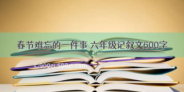 春节难忘的一件事 六年级记叙文600字