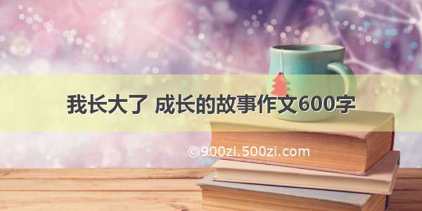 我长大了 成长的故事作文600字