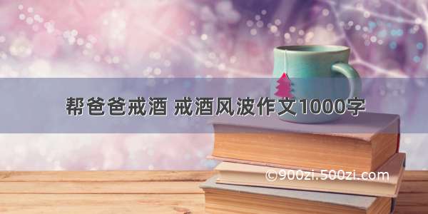 帮爸爸戒酒 戒酒风波作文1000字