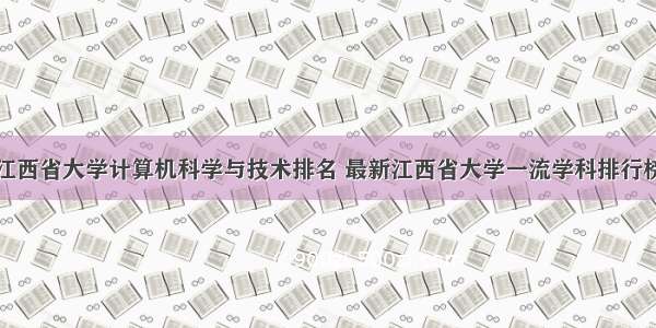 江西省大学计算机科学与技术排名 最新江西省大学一流学科排行榜