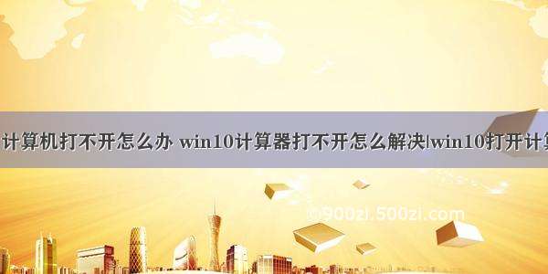 windows10 计算机打不开怎么办 win10计算器打不开怎么解决|win10打开计算器的方法...